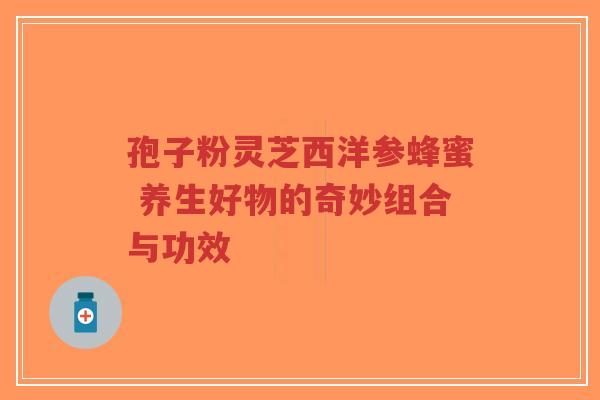 孢子粉灵芝西洋参蜂蜜 养生好物的奇妙组合与功效
