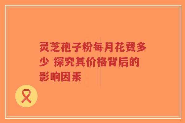 灵芝孢子粉每月花费多少 探究其价格背后的影响因素