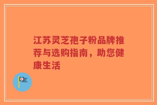 江苏灵芝孢子粉品牌推荐与选购指南，助您健康生活