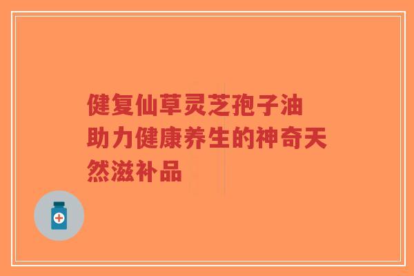 健复仙草灵芝孢子油 助力健康养生的神奇天然滋补品