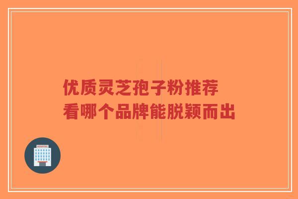 优质灵芝孢子粉推荐 看哪个品牌能脱颖而出