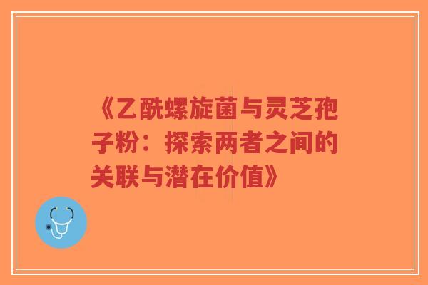 《乙酰螺旋菌与灵芝孢子粉：探索两者之间的关联与潜在价值》
