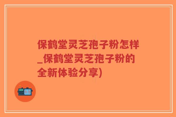 保鹤堂灵芝孢子粉怎样_保鹤堂灵芝孢子粉的全新体验分享) 保鹤堂灵芝孢子粉怎样_保鹤堂灵芝孢子粉的全新体验分享)