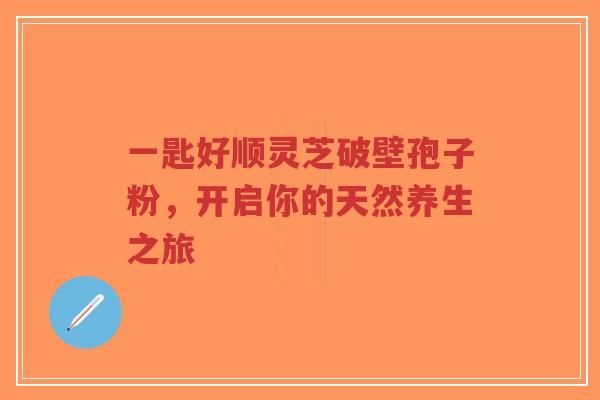 一匙好顺灵芝破壁孢子粉,开启你的天然养生之旅