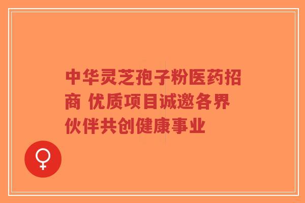 中华灵芝孢子粉医药招商 优质项目诚邀各界伙伴共创健康事业