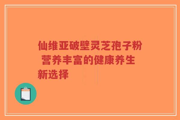 仙维亚破壁灵芝孢子粉 营养丰富的健康养生新选择