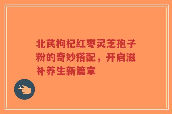北芪枸杞红枣灵芝孢子粉的奇妙搭配，开启滋补养生新篇章