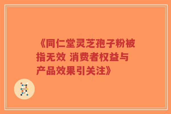《同仁堂灵芝孢子粉被指无效 消费者权益与产品效果引关注》