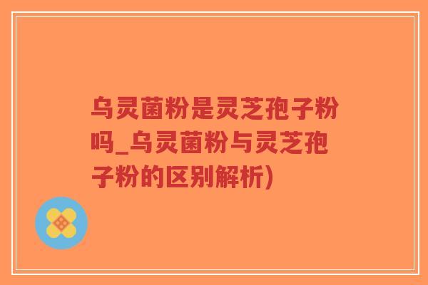 乌灵菌粉是灵芝孢子粉吗_乌灵菌粉与灵芝孢子粉的区别解析)