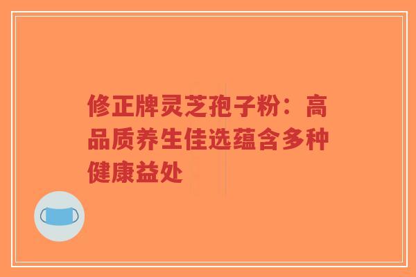 修正牌灵芝孢子粉：高品质养生佳选蕴含多种健康益处