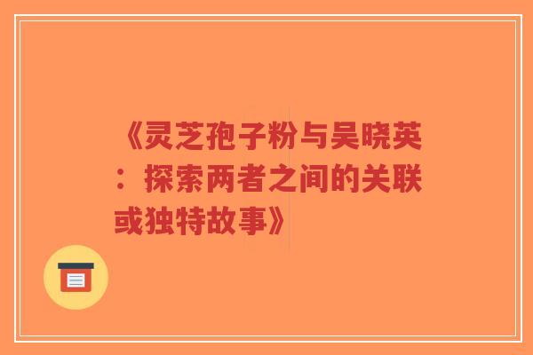 《灵芝孢子粉与吴晓英：探索两者之间的关联或独特故事》