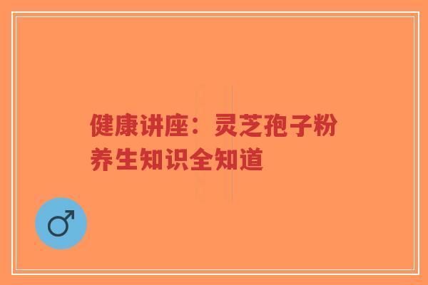 健康讲座：灵芝孢子粉养生知识全知道