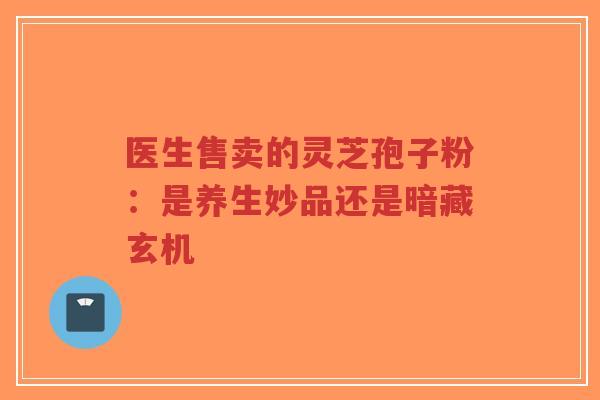 医生售卖的灵芝孢子粉：是养生妙品还是暗藏玄机