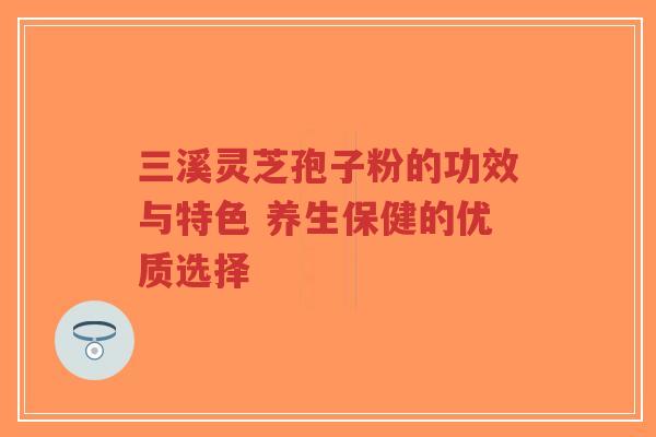 三溪灵芝孢子粉的功效与特色 养生保健的优质选择