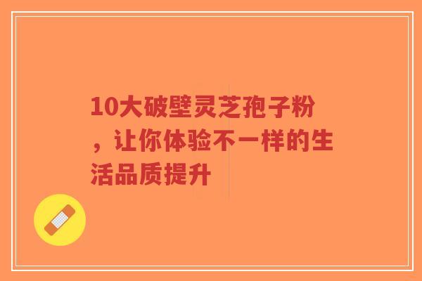 10大破壁灵芝孢子粉，让你体验不一样的生活品质提升