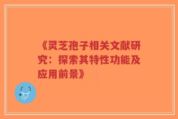 《灵芝孢子相关文献研究：探索其特性功能及应用前景》