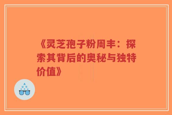 《灵芝孢子粉周丰：探索其背后的奥秘与独特价值》