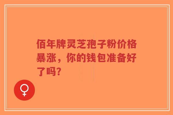 佰年牌灵芝孢子粉价格暴涨，你的钱包准备好了吗？