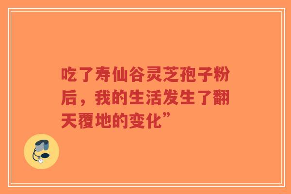 吃了寿仙谷灵芝孢子粉后，我的生活发生了翻天覆地的变化”