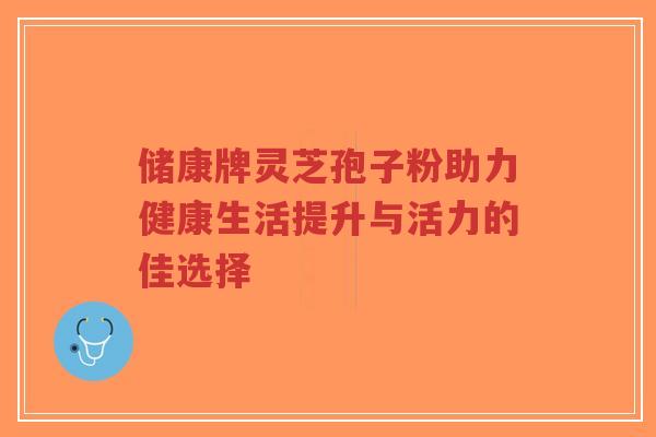 储康牌灵芝孢子粉助力健康生活提升与活力的佳选择