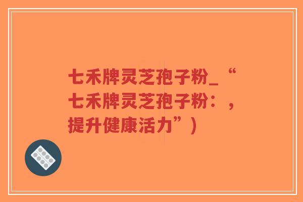 七禾牌灵芝孢子粉_“七禾牌灵芝孢子粉:,提升健康活力”) 七禾牌灵芝孢子粉_“七禾牌灵芝孢子粉:,提升健康活力”)