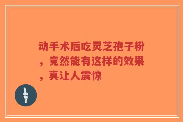动手术后吃灵芝孢子粉，竟然能有这样的效果，真让人震惊