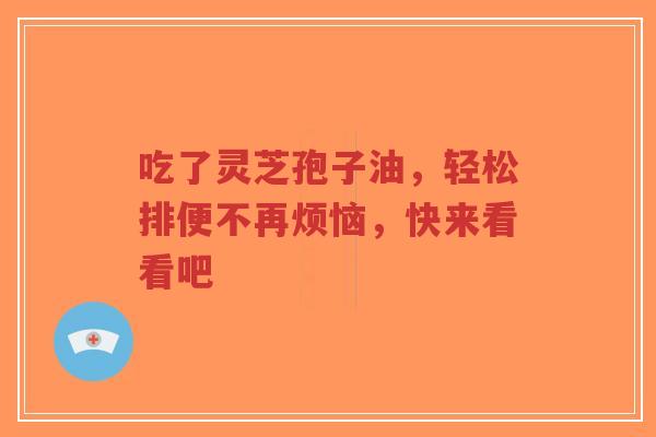 吃了灵芝孢子油，轻松排便不再烦恼，快来看看吧