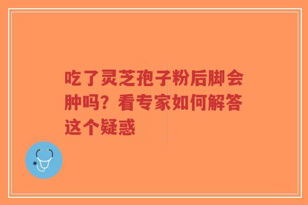 吃了灵芝孢子粉后脚会肿吗？看专家如何解答这个疑惑