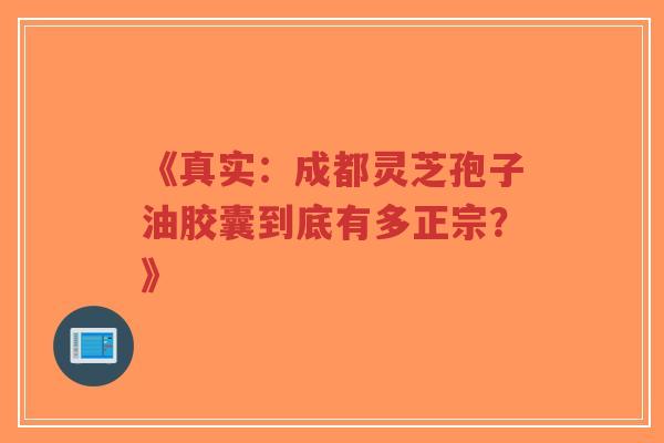 《真实:成都灵芝孢子油胶囊到底有多正宗?》 《真实:成都灵芝孢子油胶囊到底有多正宗?》
