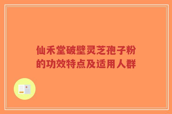 仙禾堂破壁灵芝孢子粉的功效特点及适用人群