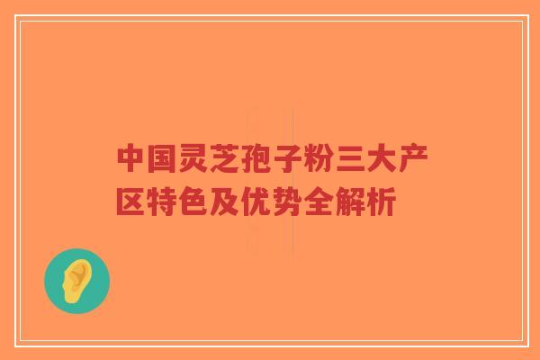 中国灵芝孢子粉三大产区特色及优势全解析