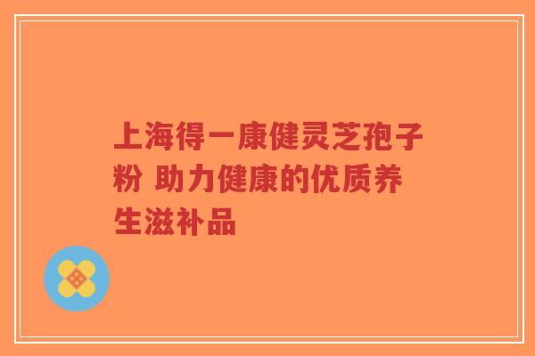 上海得一康健灵芝孢子粉 助力健康的优质养生滋补品