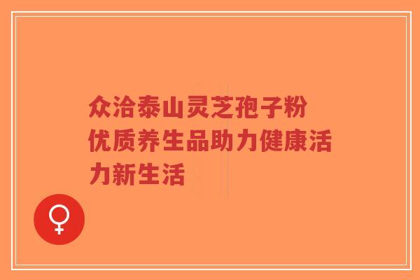 众洽泰山灵芝孢子粉 优质养生品助力健康活力新生活