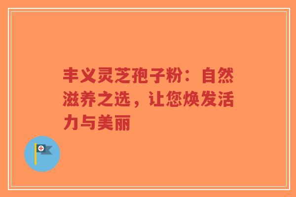 丰义灵芝孢子粉：自然滋养之选，让您焕发活力与美丽