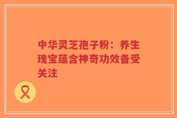 中华灵芝孢子粉：养生瑰宝蕴含神奇功效备受关注