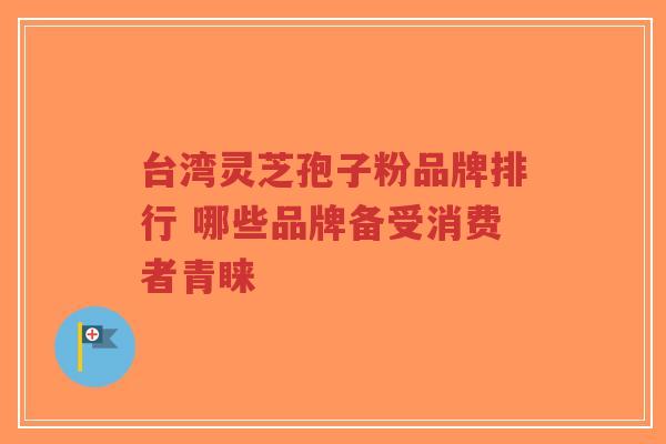 台湾灵芝孢子粉品牌排行 哪些品牌备受消费者青睐