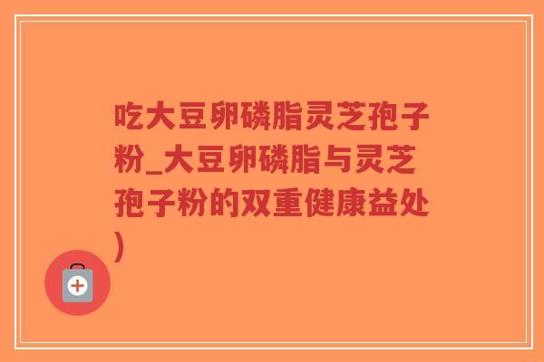 吃大豆卵磷脂灵芝孢子粉_大豆卵磷脂与灵芝孢子粉的双重健康益处)