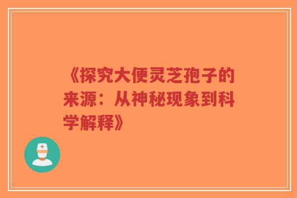 《探究大便灵芝孢子的来源:从神秘现象到科学解释》 《探究大便灵芝孢子的来源:从神秘现象到科学解释》