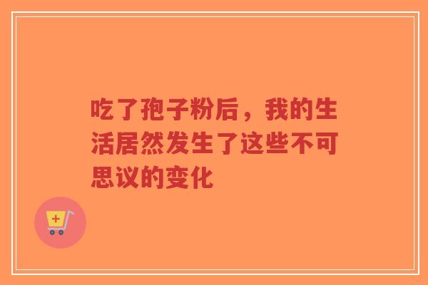 吃了孢子粉后，我的生活居然发生了这些不可思议的变化
