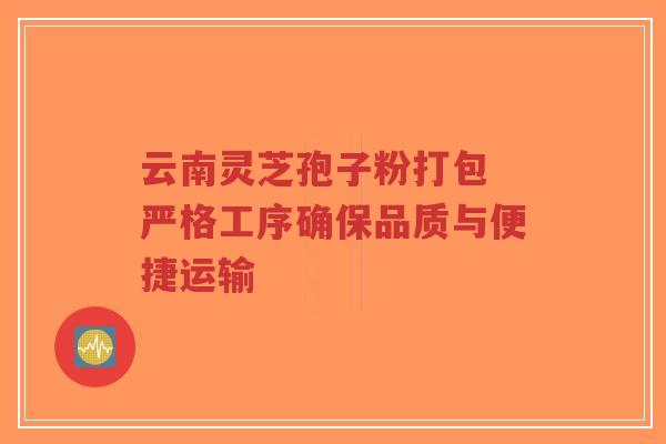 云南灵芝孢子粉打包 严格工序确保品质与便捷运输 云南灵芝孢子粉打包 严格工序确保品质与便捷运输