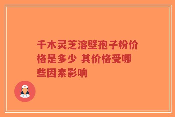 千木灵芝溶壁孢子粉价格是多少 其价格受哪些因素影响