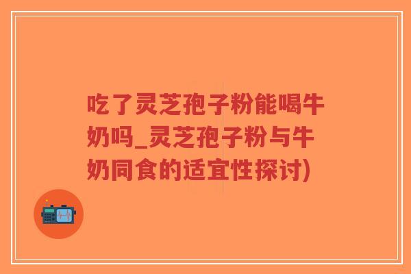 吃了灵芝孢子粉能喝牛奶吗_灵芝孢子粉与牛奶同食的适宜性探讨)