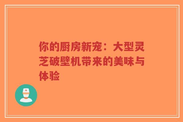 你的厨房新宠:大型灵芝破壁机带来的美味与体验 你的厨房新宠:大型灵芝破壁机带来的美味与体验