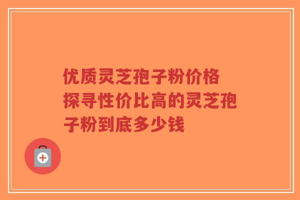 优质灵芝孢子粉价格 探寻性价比高的灵芝孢子粉到底多少钱 优质灵芝孢子粉价格 探寻性价比高的灵芝孢子粉到底多少钱