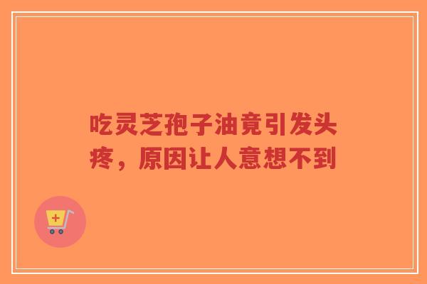 吃灵芝孢子油竟引发头疼，原因让人意想不到