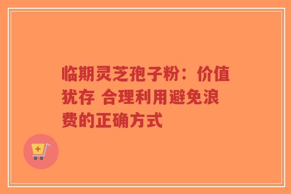 临期灵芝孢子粉:价值犹存 合理利用避免浪费的正确方式