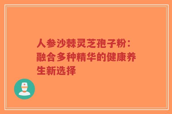 人参沙棘灵芝孢子粉：融合多种精华的健康养生新选择