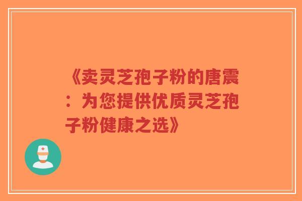 《卖灵芝孢子粉的唐震:为您提供优质灵芝孢子粉健康之选》 《卖灵芝孢子粉的唐震:为您提供优质灵芝孢子粉健康之选》