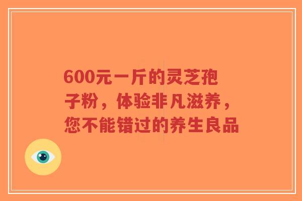 600元一斤的灵芝孢子粉，体验非凡滋养，您不能错过的养生良品