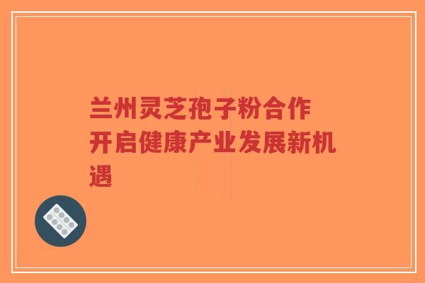 兰州灵芝孢子粉合作 开启健康产业发展新机遇